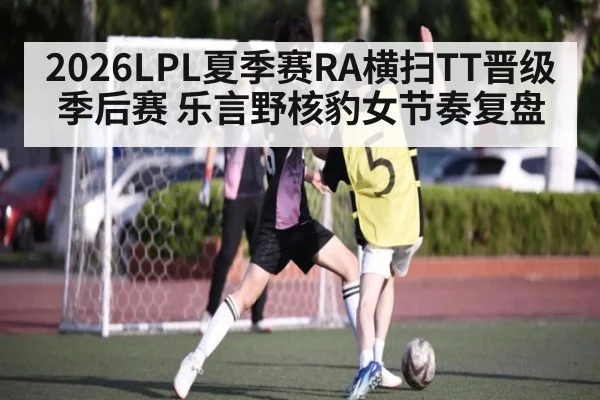 2026LPL夏季赛RA横扫TT晋级季后赛 乐言野核豹女节奏复盘