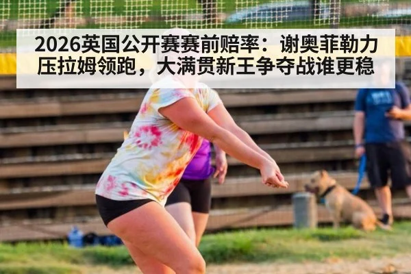2026英国公开赛赛前赔率：谢奥菲勒力压拉姆领跑，大满贯新王争夺战谁更稳