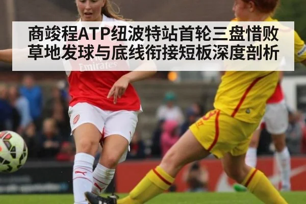 商竣程ATP纽波特站首轮三盘惜败 草地发球与底线衔接短板深度剖析