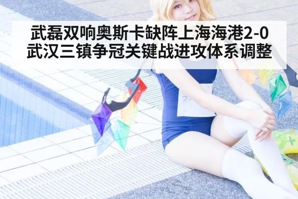 武磊双响奥斯卡缺阵上海海港2-0武汉三镇争冠关键战进攻体系调整