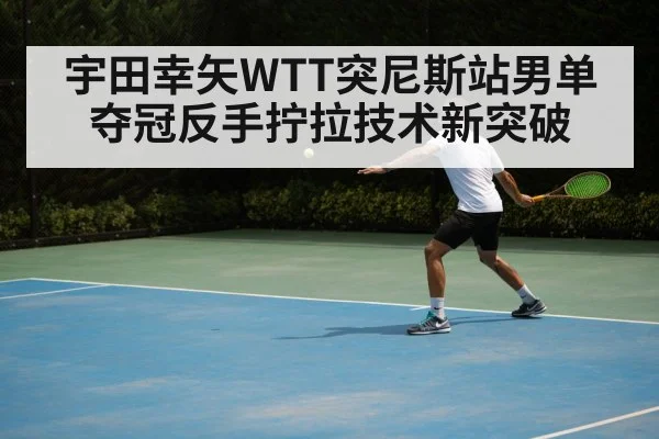 宇田幸矢WTT突尼斯站男单夺冠反手拧拉技术新突破